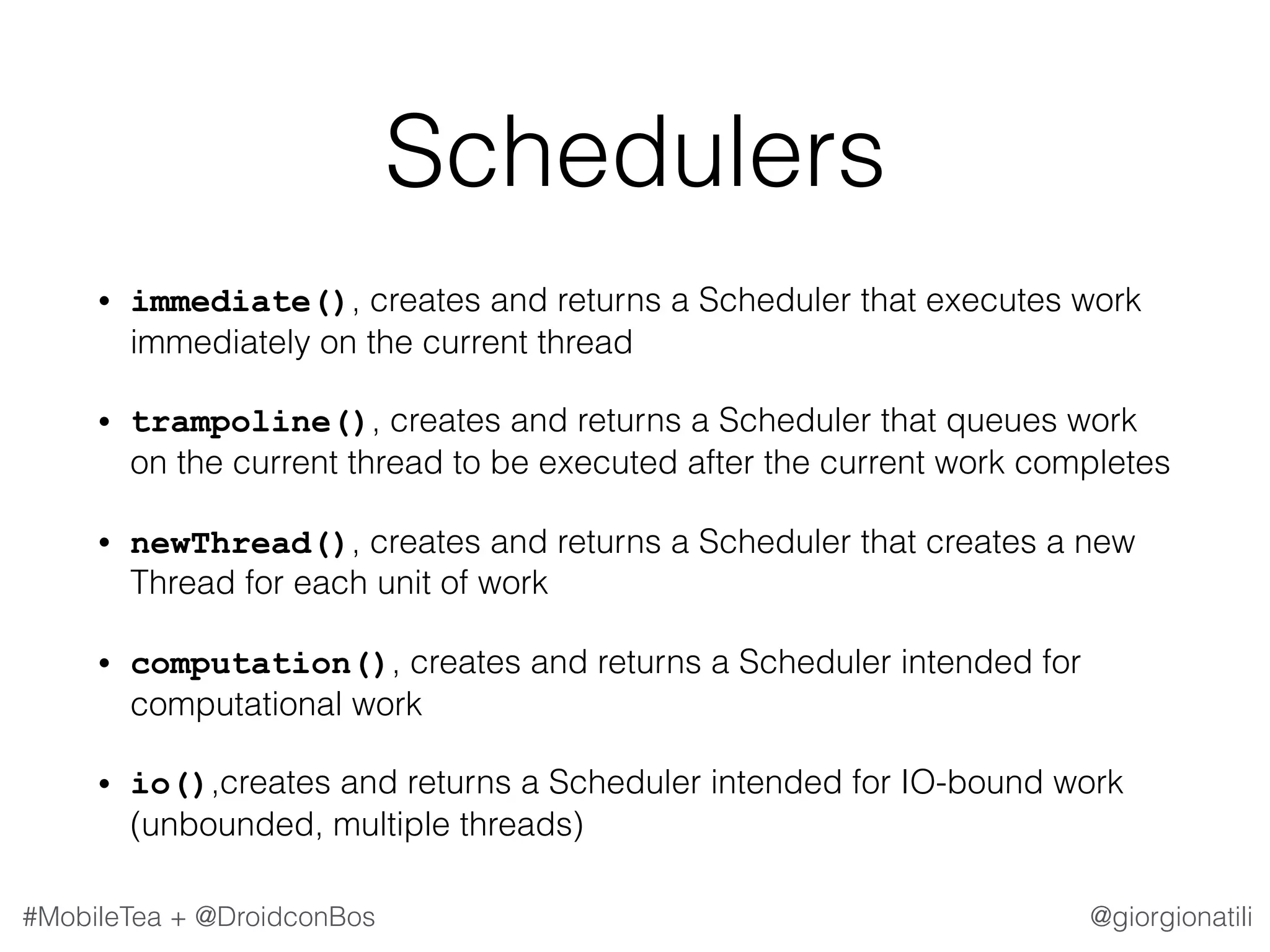 @giorgionatili#MobileTea + @DroidconBos Schedulers • immediate(), creates and returns a Scheduler that executes work immediately on the current thread • trampoline(), creates and returns a Scheduler that queues work on the current thread to be executed after the current work completes • newThread(), creates and returns a Scheduler that creates a new Thread for each unit of work • computation(), creates and returns a Scheduler intended for computational work • io(),creates and returns a Scheduler intended for IO-bound work (unbounded, multiple threads) 