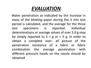 Water penetration as indicated by the increase in
mass of the blotting paper during the 5 min test
period is calculated, and the average for the three
test specimens is reported. Individual
determinations or average values of over 5.0 g may
be simply reported to 5 + g or > 5 g. In order to
obtain a complete over- all picture of the
penetration resistance of a fabric or fabric
combination the average penetration with
different pressure heads on the nozzle should be
obtained
EVALUATION
 