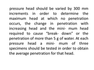 pressure head should be varied by 300 mm
increments in order to determine the
maximum head at which no penetration
occurs, the change in penetration with
increasing head and the mini- mum head
required to cause “break- down” or the
penetration of more than 5 g of water. At each
pressure head a mini- mum of three
specimens should be tested in order to obtain
the average penetration for that head.
 