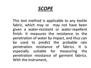 SCOPE
This test method is applicable to any textile
fabric, which may or may not have been
given a water-resistant or water-repellent
finish. It measures the resistance to the
penetration of water by impact, and thus can
be used to predict the probable rain
penetration resistance of fabrics. It is
especially suitable for measuring the
penetration resistance of garment fabrics.
With the instrument,
 
