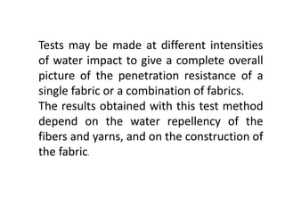 Tests may be made at different intensities
of water impact to give a complete overall
picture of the penetration resistance of a
single fabric or a combination of fabrics.
The results obtained with this test method
depend on the water repellency of the
fibers and yarns, and on the construction of
the fabric.
 