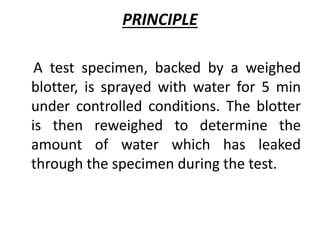 PRINCIPLE
A test specimen, backed by a weighed
blotter, is sprayed with water for 5 min
under controlled conditions. The blotter
is then reweighed to determine the
amount of water which has leaked
through the specimen during the test.
 