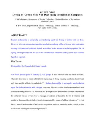 REVISED PAPER
 Dyeing of Cotton with Vat Dyes using Iron(II) Salt Complexes
     J N Chakraborty, Department of Textile Technology, National Institute of Technology,
                                     Jalandhar-144011

      R B Chavan, Department of Textile Technology, Indian Institute of Technology,
                               New Delhi -110016, India


ABSTRACT

Sodium hydrosulfite is universally used reducing agent for dyeing of cotton with vat dyes.

However it forms various decomposition products containing sulfur, which go into wastewater

creating environmental problems. Search is therefore on for alternative reducing systems for vat

dyeing. In the present work, the use of the co-ordination complexes of Fe(II) salts with suitable

ligands is reported.

Key Terms

Hydrosulfite, Dye Strength, Fe(II) salt, Ligand,



Vat colors possess pairs of carbonyl (C=O) groups in their structure and are water insoluble.

These are converted to water soluble form in presence of strong reducing agent and alkali which

only then exhibit affinity for cellulosics1,2. Sodium hydrosulfite is universally used reducing

agent for dyeing of cotton with vat dyes. However, there are certain drawbacks associated with

use of sodium hydrosulfite viz. reduction and dyeing both are performed at different temperature

for different classes of vat dyes2 ; wastage of sodium hydrosulfite due to its thermal and

oxidative decomposition in bath, which is compensated by means of adding it in excess3,4 (a cost

factor), as well as formation of various decomposition products containing sulfur, which go into

waste-water creating environmental problems5,6 .
 