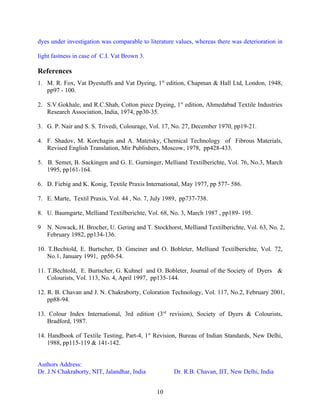 dyes under investigation was comparable to literature values, whereas there was deterioration in

light fastness in case of C.I. Vat Brown 3.

References
1. M. R. Fox, Vat Dyestuffs and Vat Dyeing, 1st edition, Chapman & Hall Ltd, London, 1948,
   pp97 - 100.

2. S.V.Gokhale, and R.C.Shah, Cotton piece Dyeing, 1st edition, Ahmedabad Textile Industries
   Research Association, India, 1974, pp30-35.

3. G. P. Nair and S. S. Trivedi, Colourage, Vol. 17, No. 27, December 1970, pp19-21.

4. F. Shadov, M. Korchagin and A. Matetsky, Chemical Technology of Fibrous Materials,
   Revised English Translation, Mir Publishers, Moscow, 1978, pp428-433.

5. B. Semet, B. Sackingen and G. E. Gurninger, Melliand Textilberichte, Vol. 76, No.3, March
   1995, pp161-164.

6. D. Fiebig and K. Konig, Textile Praxis International, May 1977, pp 577- 586.

7. E. Marte, Textil Praxis, Vol. 44 , No. 7, July 1989, pp737-738.

8. U. Baumgarte, Melliand Textilberichte, Vol. 68, No. 3, March 1987 , pp189- 195.

9   N. Nowack, H. Brocher, U. Gering and T. Stockhorst, Melliand Textilberichte, Vol. 63, No. 2,
    February 1982, pp134-136.

10. T.Bechtold, E. Burtscher, D. Gmeiner and O. Bobleter, Melliand Textilberichte, Vol. 72,
    No.1, January 1991, pp50-54.

11. T.Bechtold, E. Burtscher, G. Kuhnel and O. Bobleter, Journal of the Society of Dyers &
    Colourists, Vol. 113, No. 4, April 1997, pp135-144.

12. R. B. Chavan and J. N. Chakraborty, Coloration Technology, Vol. 117, No.2, February 2001,
    pp88-94.

13. Colour Index International, 3rd edition (3rd revision), Society of Dyers & Colourists,
   Bradford, 1987.

14. Handbook of Textile Testing, Part-4, 1st Revision, Bureau of Indian Standards, New Delhi,
    1988, pp115-119 & 141-142.


Authors Address:
Dr. J.N Chakraborty, NIT, Jalandhar, India           Dr. R.B. Chavan, IIT, New Delhi, India


                                              10
 