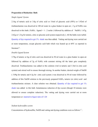 Preparation of Reduction Bath

Single Ligand System

2.16g of tartaric acid or 3.0g of citric acid or 5.6ml of gluconic acid (50%) or 1.92ml of

triethanolamine was dissolved in 100 ml water in a glass beaker in open air ; 2 g of FeSO4 was

dissolved in this bath ( FeSO4 : ligand = 1 : 2 molar ) followed by addition of NaOH ( 1.47g,

2.62g or 1.21g for tartaric, citric or gluconic acid system respectively ). All the baths were turbid.

Quantity of dye required to get 1% shade was then added. Vatting and dyeing were carried out

at room temperature, except gluconic acid bath which was heated up at 60oC as reported in

literature12.

Double Ligand System

3.78g of tartaric or 6g of citric acid was dissolved in 50 ml water in a glass beaker in open air

followed by addition of 2g of FeSO4 with constant stirring till the latter gets completely

dissolved. Triethanolamine was added in this solution (1ml in tartaric and 1.5ml in citric acid

system) and stirred well to ensure thorough mixing. In another beaker, desired weight of NaOH

( 3.09g for tartaric and 4.3g for citric acid system ) was dissolved in 50 ml water followed by

addition of this NaOH solution to the previously prepared FeSO4, tartaric (or citric) acid and

triethanolamine mixture. A clear solution was obtained. Quantity of dye required to get 1%

shade was added to this bath. Instantaneous reduction of dye occurs (though 10 minutes were

allowed to ensure complete reduction). The vatting and dyeing were carried out at room

temperature at material to liquor ratio of 1:20



Sodium hydrosulfite system

Concentrations of hydrosulfite, NaOH and vatting and dyeing conditions were as follows1,2 :




                                                  3
 