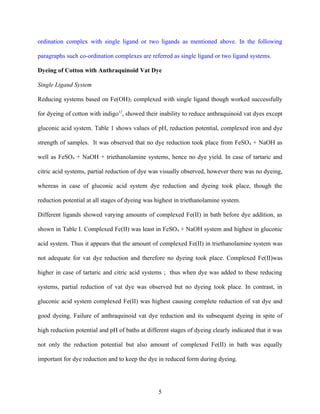 ordination complex with single ligand or two ligands as mentioned above. In the following

paragraphs such co-ordination complexes are referred as single ligand or two ligand systems.

Dyeing of Cotton with Anthraquinoid Vat Dye

Single Ligand System

Reducing systems based on Fe(OH)2 complexed with single ligand though worked successfully

for dyeing of cotton with indigo12, showed their inability to reduce anthraquinoid vat dyes except

gluconic acid system. Table 1 shows values of pH, reduction potential, complexed iron and dye

strength of samples. It was observed that no dye reduction took place from FeSO 4 + NaOH as

well as FeSO4 + NaOH + triethanolamine systems, hence no dye yield. In case of tartaric and

citric acid systems, partial reduction of dye was visually observed, however there was no dyeing,

whereas in case of gluconic acid system dye reduction and dyeing took place, though the

reduction potential at all stages of dyeing was highest in triethanolamine system.

Different ligands showed varying amounts of complexed Fe(II) in bath before dye addition, as

shown in Table I. Complexed Fe(II) was least in FeSO4 + NaOH system and highest in gluconic

acid system. Thus it appears that the amount of complexed Fe(II) in triethanolamine system was

not adequate for vat dye reduction and therefore no dyeing took place. Complexed Fe(II)was

higher in case of tartaric and citric acid systems ; thus when dye was added to these reducing

systems, partial reduction of vat dye was observed but no dyeing took place. In contrast, in

gluconic acid system complexed Fe(II) was highest causing complete reduction of vat dye and

good dyeing. Failure of anthraquinoid vat dye reduction and its subsequent dyeing in spite of

high reduction potential and pH of baths at different stages of dyeing clearly indicated that it was

not only the reduction potential but also amount of complexed Fe(II) in bath was equally

important for dye reduction and to keep the dye in reduced form during dyeing.




                                                 5
 