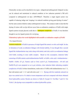 Chemically vat dyes can be classified in two types - indigoid and anthraquinoid. Indigoid vat dye

can be reduced and maintained in reduced condition at low reduction potential (-700 mV)

compared to anthraquinoid vat dyes -(850-900)mV. Therefore a single ligand system was

capable of reducing indigo and keeping it in reduced condition giving good dyeing of cotton 12

but the same systems failed to reduce anthraquinoid vat dyes. This analysis made it clear that the

dyeing of cotton with vat dye did not occur from co-ordination complexes of Fe(II) with single

ligand systems (except gluconic acid) due to inadequate complexion of Fe(II). It was therefore

thought to use two ligand systems for vat dyeing.

Chakraborty replace the words highlighted with unstable co-ordination complex of Fe(II)

Two Ligand Systems

Limited complexion of Fe(II) in presence of single ligand like tartaric or citric acid might be due

to formation of weak co-ordination linkages with limited stability. It was thought that a second

ligand like triethanolamine may enter along with tartaric and citric acid in co-ordination linkage

with Fe(II), resulting in more stable complex.      Based on this assumption, reduction baths

consisting of FeSO4-tartaric acid-triethanolamine-NaOH or FeSO4 -citric acid - triethanolamine -

NaOH ( FeSO4 -25 g/l, Tartaric acid or Citric acid-15 g/l, Triethanolamine - 40 ml/l and

NaOH-50 g/l) were prepared so as to get colorless, clear reduction baths indicating complete

complexion of Fe(II). In these formulations, molar ratio of FeSO4 with triethanolamine was 1: 3,

that with tartaric acid 1: 1.5 and with citric acid 1 : 1. Dyeing with few randomly selected vat

dyes was carried out in 1% shade at room temperature and were compared with those obtained

from hydrosulfite system. Results are shown in Table II. Except C.I. Vat Blue 7 and C.I. Vat

Violet 1, the dyeings were comparable to sodium hydrosulfite system.




                                                6
 