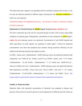 This observation gave support to our hypothesis that for satisfactory dyeing with vat dyes, it was

not only the reduction potential at different stages of dyeing but also maximum complexion of

Fe(II) are very important.

Chakraborty Replace the highlighted portion by: the formation of stable co-ordination complex

of Fe(II) is important

Optimisation of Dyebath Recipe for Double Ligand Systems Replace double by two

The above experiment gave the clue for successful dyeing of cotton with vat dyes using Fe(II)

complexes as reducing agent. Subsequently, concentration of each component in double ligand (

replace by two) reducing systems was optimized. Concentration of total NaOH required and

alkali equivalence of acidic ligands was explained in earlier paper12. Criteria for optimized

concentrations were those that produced clear solutions having maximum efficiency for dye

reduction and showing maximum dye uptake on cotton.

In FeSO4 - tartaric acid - triethanolamine - NaOH reducing system, the optimized reduction bath

composition was FeSO4-20 g/l, Tartaric acid-37.8 g/l (FeSO4: tartaric acid =1:3.5 molar),

Triethanolamine - 10 ml/l (FeSO4 : triethanolamine = 1: 0.7 molar) and NaOH-30.9 g/l ;

whereas in FeSO4-citric acid - triethanolamine - NaOH reducing system, the optimized reduction

bath composition was FeSO4 - 20 g/l, Citric acid - 60 g/l ( FeSO4 : citric acid =1 : 4.5 molar),

Triethanolamine - 15 ml/l (FeSO4 : triethanolamine = 1: 1.1 molar) and NaOH - 43 g/l . The

recipes stated in experimental section are based on these optimized concentrations.



Stability of Reduction Baths

Reduction baths with optimized concentration of chemicals were prepared in absence and

presence of dye and were stored in open air at room temperature for different intervals of time up




                                                7
 