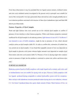 From these observations it may be concluded that two ligand systems (tartaric, triethanol amine

and citric acid, triethanol amine) investigated in the present work in principle were suitable for

most of the vat dyestuffs. Few dyes particularly blues showed less color strength probably due to

over-reduction problem associated with structure of these dyes (indanthrone type) and black BB

did not give black shade.

Fastness Properties of Dyed Samples

Wash and light fastness tests were carried out on few selected dyed samples to confirm if

presence of iron interferes in their fastness properties. While wash fastness properties remained

unaffected for all dyed samples in all reducing systems, light fastness in case of C.I. Vat Brown 3

was lowered in case of Fe(II) complexes, might be due to presence of iron, which showed

catalytic action on dyed samples (table IV). In order to confirm this, estimation of residual iron

was carried out on dyed samples. It was found that negligible amount of iron was deposited on

dyed sample in gluconic acid system whereas higher amounts were deposited on samples dyed

from tartaric and citric acid systems (table V). Presence of iron on dyeing might show catalytic

action in presence of light, but this problem is restricted to certain red, yellow and brown dyes

only1.

CONCLUSIONS

Reducing systems based on Fe(II) complexes with single ligand such as tartaric acid, citric acid

or triethanolamine were not suitable for dyeing with vat dyes. However, Fe(II) complexes with

two ligands produced dyeing comparable to sodium hydrosulfite system with few exceptions.

Blue vat dyes with indanthrone structure produced weaker dyeing due to over reduction, whereas

C.I. Vat Green 9 produced deep olive green shade instead of black. Wash fastness of five vat




                                                9
 