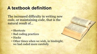 A textbook definition
The increased difficulty in writing new
code, or maintaining code, that is the
natural result of…
• Shortcuts
• Bad coding practices
• Hacks
• Other times when we wish, in hindsight,
we had coded more carefully
 