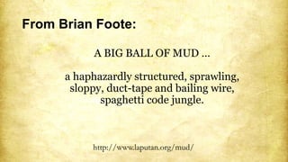 From Brian Foote:
A BIG BALL OF MUD …
a haphazardly structured, sprawling,
sloppy, duct-tape and bailing wire,
spaghetti code jungle.
http://www.laputan.org/mud/
 