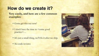 How do we create it?
Very easily, and here are a few common
examples:
• Gotta get this out now!
• I don’t have the time to <some good
practice>…
• It’s just a small thing, we’ll fix it after we ship.
• No code reviews
T
 