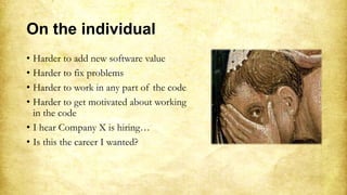 On the individual
• Harder to add new software value
• Harder to fix problems
• Harder to work in any part of the code
• Harder to get motivated about working
in the code
• I hear Company X is hiring…
• Is this the career I wanted?
 