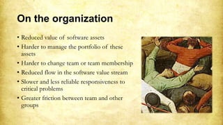On the organization
• Reduced value of software assets
• Harder to manage the portfolio of these
assets
• Harder to change team or team membership
• Reduced flow in the software value stream
• Slower and less reliable responsiveness to
critical problems
• Greater friction between team and other
groups
 