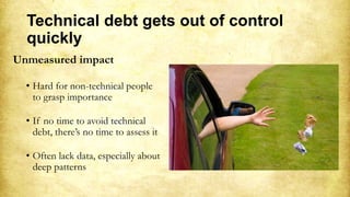 Technical debt gets out of control
quickly
Unmeasured impact
• Hard for non-technical people
to grasp importance
• If no time to avoid technical
debt, there’s no time to assess it
• Often lack data, especially about
deep patterns
 