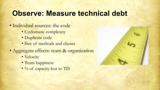 Observe: Measure technical debt
• Individual sources: the code
• Cyclomatic complexity
• Duplicate code
• Size of methods and classes
• Aggregate effects: team & organization
• Velocity
• Team happiness
• % of capacity lost to TD
 