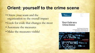 Orient: yourself to the crime scene
• Orient your team and the
organization to the overall impact
• Look for code that changes the most
• Automate the measures
• Make the measures visible!
 