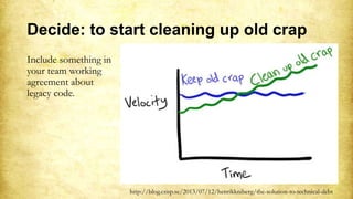 Decide: to start cleaning up old crap
Include something in
your team working
agreement about
legacy code.
http://blog.crisp.se/2013/07/12/henrikkniberg/the-solution-to-technical-debt
 