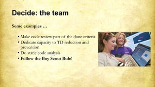 Decide: the team
Some examples …
• Make code review part of the done criteria
• Dedicate capacity to TD reduction and
prevention
• Do static code analysis
• Follow the Boy Scout Rule!
 