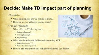 Decide: Make TD impact part of planning
• Portfolio
• What investments are we willing to make?
• How far are we willing to pursue them?
• Project/product
• What effect is TD having on…
• Release planning?
• Sprint planning?
• Re-planning?
• What are the rules for deliberately assuming TD?
• Risks of taking on TD
• Risks of not taking on TD
• How is TD prevention and reduction built into our plans?
 