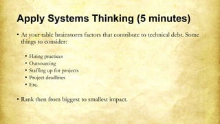 Apply Systems Thinking (5 minutes)
• At your table brainstorm factors that contribute to technical debt. Some
things to consider:
• Hiring practices
• Outsourcing
• Staffing up for projects
• Project deadlines
• Etc.
• Rank then from biggest to smallest impact.
 