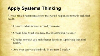 Apply Systems Thinking
At your table brainstorm actions that would help move towards technical
health:
• Observe: what measures could you make?
• Orient: how could you make that information relevant?
• Decide: how can you make better decisions supporting technical
health?
• Act: what can you actually do in the next 2 weeks?
 