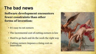 The bad news
Software development encounters
fewer constraints than other
forms of invention:
• It’s easy to cut corners
• The incremental cost of cutting corners is low
• Hard to go back and do the work the right way
• Cutting corners imposes a rising cost on
innovation
 