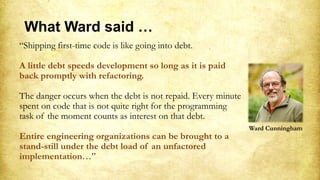 “Shipping first-time code is like going into debt.
A little debt speeds development so long as it is paid
back promptly with refactoring.
The danger occurs when the debt is not repaid. Every minute
spent on code that is not quite right for the programming
task of the moment counts as interest on that debt.
Entire engineering organizations can be brought to a
stand-still under the debt load of an unfactored
implementation…”
Ward Cunningham
What Ward said …
 