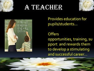 A TEACHER
Provides education for
pupils/students…
Offers
opportunities, training, su
pport and rewards them
to develop a stimulating
and successful career…
 
