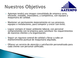 Aatempo tendrá una imagen consolidada de empresa seria, eficiente, rentable, innovadora, y competitiva, con equipos y maquinaria de calidad.Mantener un permanente mejoramiento en sus procesos, equipos e instalaciones, para competir y crecer con éxito.Lograr siempre el mejor ambiente laboral, con personal comprometido con la empresa para satisfacer los requerimientos de nuestros clientes y la organización.  Seguir un riguroso control de calidad y llevar a cabo un mantenimiento puntual de maquinaria alquilada.Ofrecer un servicio de atención y satisfacción personalizada para cada cliente con personal calificado. Nuestros Objetivos