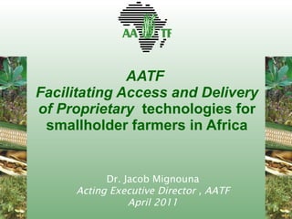 AATF  Facilitating Access and Delivery of Proprietary  technologies for smallholder farmers in Africa Dr. Jacob Mignouna Acting Executive Director , AATF April 2011 