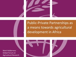 Mark Holderness
Global Forum on
Agricultural Research
Public-Private Partnerships as
a means towards agricultural
development in Africa
 