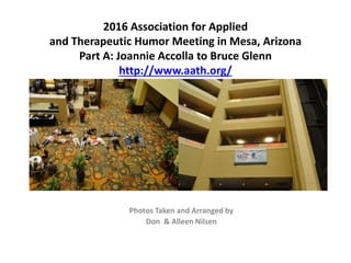 2016 Association for Applied
and Therapeutic Humor Meeting in Mesa, Arizona
Part A: Joannie Accolla to Bruce Glenn
http://www.aath.org/
Photos Taken and Arranged by
Don & Alleen Nilsen
 