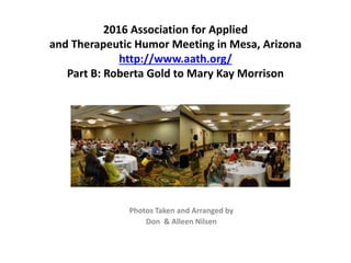 2016 Association for Applied
and Therapeutic Humor Meeting in Mesa, Arizona
http://www.aath.org/
Part B: Roberta Gold to Mary Kay Morrison
Photos Taken and Arranged by
Don & Alleen Nilsen
 