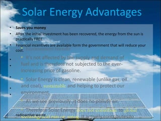 Solar Energy Advantages
• Environment friendly
• It's not affected by the supply and demand of
fuel and is therefore not subjected to the ever-
increasing price of gasoline.
• Solar Energy is clean, renewable (unlike gas, oil
and coal), sustainable and helping to protect our
environment.
• As we see previously ,it does no pollute air.
• Therefore Solar Energy does not contribute to global
warming, acid rain or smog. It actively contributes to
•
•
•
Saves you money
After the initial investment has been recovered, the energy from the sun is
practically FREE.
Financial incentives are available form the government that will reduce your
cost.
•
•
•
•
•
radioactive waste.
 