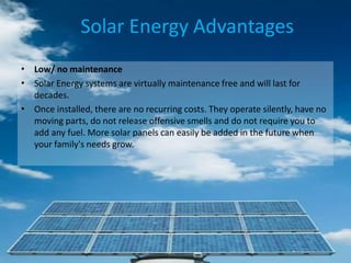 Solar Energy Advantages
•
•
•
Low/ no maintenance
Solar Energy systems are virtually maintenance free and will last for
decades.
Once installed, there are no recurring costs. They operate silently, have no
moving parts, do not release offensive smells and do not require you to
add any fuel. More solar panels can easily be added in the future when
your family's needs grow.
 