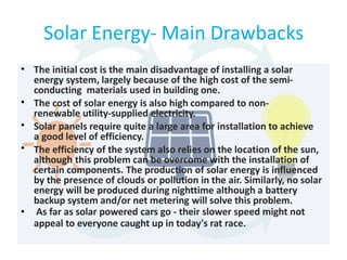 Solar Energy- Main Drawbacks
•
•
•
•
•
The initial cost is the main disadvantage of installing a solar
energy system, largely because of the high cost of the semi-
conducting materials used in building one.
The cost of solar energy is also high compared to non-
renewable utility-supplied electricity.
Solar panels require quite a large area for installation to achieve
a good level of efficiency.
The efficiency of the system also relies on the location of the sun,
although this problem can be overcome with the installation of
certain components. The production of solar energy is influenced
by the presence of clouds or pollution in the air. Similarly, no solar
energy will be produced during nighttime although a battery
backup system and/or net metering will solve this problem.
As far as solar powered cars go - their slower speed might not
appeal to everyone caught up in today's rat race.
 