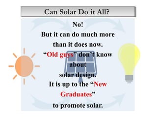 No!
But it can do much more
than it does now.
“Old guys” don’t know
about
solar design.
It is up to the “New
Graduates”
to promote solar.
Can Solar Do it All?
 