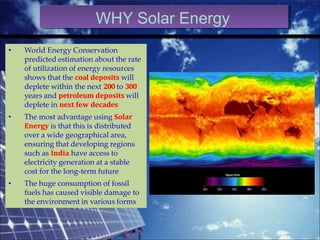 •
•
•
World Energy Conservation
predicted estimation about the rate
of utilization of energy resources
shows that the coal deposits will
deplete within the next 200 to 300
years and petroleum deposits will
deplete in next few decades
The most advantage using Solar
Energy is that this is distributed
over a wide geographical area,
ensuring that developing regions
such as India have access to
electricity generation at a stable
cost for the long-term future
The huge consumption of fossil
fuels has caused visible damage to
the environment in various forms
WHY Solar Energy
 