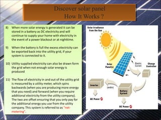 Discover solar panel
How It Works ?
8) When more solar energy is generated it can be
stored in a battery as DC electricity and will
continue to supply your home with electricity in
the event of a power blackout or at nighttime.
9) When the battery is full the excess electricity can
be exported back into the utility grid, if your
system is connected to it.
10) Utility supplied electricity can also be drawn form
the grid when not enough solar energy is
produced
11) The flow of electricity in and out of the utility grid
is measured by a utility meter, which spins
backwards (when you are producing more energy
that you need) and forward (when you require
additional electricity from the utility company).
The two are offset ensuring that you only pay for
the additional energy you use from the utility
company. This system is referred to as "net-
metering".
8) When more solar energy is generated it can be
stored in a battery as DC electricity and will
continue to supply your home with electricity in
the event of a power blackout or at nighttime.
9) When the battery is full the excess electricity can
be exported back into the utility grid, if your
system is connected to it.
10) Utility supplied electricity can also be drawn form
the grid when not enough solar energy is
produced
11) The flow of electricity in and out of the utility grid
is measured by a utility meter, which spins
backwards (when you are producing more energy
that you need) and forward (when you require
additional electricity from the utility company).
The two are offset ensuring that you only pay for
the additional energy you use from the utility
company. This system is referred to as "net-
metering".
 