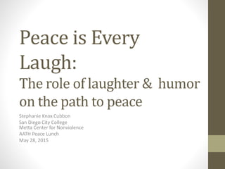 Peace is Every
Laugh:
The role of laughter & humor
on the path to peace
Stephanie Knox Cubbon
San Diego City College
Metta Center for Nonviolence
AATH Peace Lunch
May 28, 2015
 