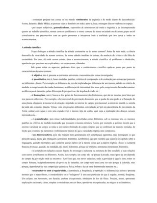 - costumam projetar nas coisas ou no mundo sentimentos de angústia e de medo diante do desconhecido.
Assim, durante a Idade Média, as pessoas viam o demônio em toda a parte e, hoje, enxergam discos voadores no espaço.
- por serem subjetivos, generalizadores, expressões de sentimentos de medo e angústia, e de incompreensão
quanto ao trabalho científico, nossas certezas cotidianas e o senso comum de nossa sociedade ou de nosso grupo social
cristalizam-se em preconceitos com os quais passamos a interpretar toda a realidade que nos cerca e todos os
acontecimentos.
A atitude científica
O que distingue a atitude científica da atitude costumeira ou do senso comum? Antes de mais nada, a ciência
desconfia da veracidade de nossas certezas, de nossa adesão imediata às coisas, da ausência de crítica e da falta de
curiosidade. Por isso, ali onde vemos coisas, fatos e acontecimentos, a atitude científica vê problemas e obstáculos,
aparências que precisam ser explicadas e, em certos casos, afastadas.
Sob quase todos os aspectos, podemos dizer que o conhecimento científico opõe-se ponto por ponto às
características do senso comum:
- é objetivo, isto é, procura as estruturas universais e necessárias das coisas investigadas;
- é quantitativo, isto é, busca medidas, padrões, critérios de comparação e de avaliação para coisas que parecem
ser diferentes. Assim. Por exemplo, as diferenças de cor são explicadas por diferenças de um mesmo padrão ou critério de
medida, o comprimento das ondas luminosas; as diferenças de intensidade dos sons, pelo comprimento das ondas sonoras;
as diferenças de tamanho, pelas diferenças de perspectiva e de ângulos de visão etc.;
- é homogêneo, isto é, busca as leis gerais de funcionamento dos fenômenos, que são as mesmas para fatos que
nos parecem diferentes. Por exemplo, a lei universal da gravitação demonstra que a queda de uma pedra e a flutuação de
uma pluma obedecem à mesma lei de atração e repulsão no interior do campo gravitacional; a estrela da manhã e a estrela
da tarde são o mesmo planeta. Vênus, visto em posições diferentes com relação ao Sol, em decorrência do movimento da
Terra; sonhar com água e com uma escada é ter o mesmo tipo de sonho, qual seja, a realização dos desejos sexuais
reprimidos etc.;
- é generalizador, pois reúne individualidades percebidas como diferentes, sob as mesmas leis, os mesmos
padrões ou critérios da medida mostrando que possuem a mesma estrutura. Assim, por exemplo, a química mostra que a
enorme variedade de corpos se reduz a um número limitado de corpos simples que se combinam de maneira variadas, de
modo que o número de elementos é infinitamente menor do que a variedade empírica dos compostos;
- são diferenciadores, pois não reúnem nem generalizam por semelhanças aparentes, mas distinguem os que
parecem iguais, desde que obedeçam a estruturas diferentes. Lembremos aqui um exemplo que usamos no capítulo sobre a
linguagem, quando mostramos que a palavra queijo parece ser a mesma coisa que a palavra inglesa cheese e a palavra
francesa fromage, quando, na realidade, são muito diferentes, porque se referem a estruturas alimentares diferentes;
- só estabelecem relações causais depois de investigar a natureza ou estrutura do fato estudado e suas relações
com outros semelhantes ou diferentes. Assim, por exemplo, um corpo não cai porque é pesado, mas o peso de um depende
do campo da gravitação onde se encontra - é por isso que, nas naves espaciais, onde a gravidade é igual a zero, todos os
corpos flutuam, independentemente do peso ou do tamanho; um corpo tem uma certa cor não porque é colorido, mas
porque, dependendo de sua composição química e física, reflete a luz de uma determinada maneira etc.;
- surpreende-se com a regularidade, a constância, a freqüência, a repetição e a diferença das coisas e procura
mostrar que o maravilhoso, o extraordinário ou o "milagroso" é um caso particular do que é regular, normal, freqüente.
Um eclipse, um terremoto, um furacão, embora excepcionais, obedecem às leis da física. Procura, assim, apresentar
explicações racionais, claras, simples e verdadeiras para os fatos, opondo-se ao espetacular, ao mágico e ao fantástico;
 