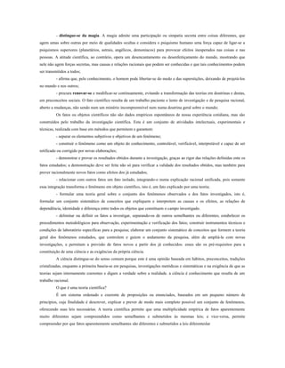 - distingue-se da magia. A magia admite uma participação ou simpatia secreta entre coisas diferentes, que
agem umas sobre outras por meio de qualidades ocultas e considera o psiquismo humano uma força capaz de ligar-se a
psiquismos superiores (planetários, astrais, angélicos, demoníacos) para provocar efeitos inesperados nas coisas e nas
pessoas. A atitude científica, ao contrário, opera um desencantamento ou desenfeitiçamento do mundo, mostrando que
nele não agem forças secretas, mas causas e relações racionais que podem ser conhecidas e que tais conhecimentos podem
ser transmitidos a todos;
- afirma que, pelo conhecimento, o homem pode libertar-se do medo e das superstições, deixando de projetá-los
no mundo e nos outros;
- procura renovar-se e modificar-se continuamente, evitando a transformação das teorias em doutrinas e destas,
em preconceitos sociais. O fato científico resulta de um trabalho paciente e lento de investigação e de pesquisa racional,
aberto a mudanças, não sendo num um mistério incompreensível nem numa doutrina geral sobre o mundo;
Os fatos ou objetos científicos não são dados empíricos espontâneos de nossa experiência cotidiana, mas são
construídos pelo trabalho da investigação científica. Esta é um conjunto de atividades intelectuais, experimentais e
técnicas, realizada com base em métodos que permitem e garantem:
- separar os elementos subjetivos e objetivos de um fenômeno;
- construir o fenômeno como um objeto do conhecimento, controlável, verificável, interpretável e capaz de ser
retificado ou corrigido por novas elaborações;
- demonstrar e provar os resultados obtidos durante a investigação, graças ao rigor das relações definidas ente os
fatos estudados; a demonstração deve ser feita não só para verificar a validade dos resultados obtidos, mas também para
prever racionalmente novos fatos como efeitos dos já estudados;
- relacionar com outros fatos um fato isolado, integrando-o numa explicação racional unificada, pois somente
essa integração transforma o fenômeno em objeto científico, isto é, um fato explicado por uma teoria;
- formular uma teoria geral sobre o conjunto dos fenômenos observados e dos fatos investigados, isto é,
formular um conjunto sistemático de conceitos que expliquem e interpretem as causas e os efeitos, as relações de
dependência, identidade e diferença entre todos os objetos que constituem o campo investigado.
- delimitar ou definir os fatos a investigar, separando-os de outros semelhantes ou diferentes; estabelecer os
procedimentos metodológicos para observação, experimentação e verificação dos fatos; construir instrumentos técnicos e
condições de laboratório específicas para a pesquisa; elaborar um conjunto sistemático de conceitos que formem a teoria
geral dos fenômenos estudados, que controlem e guiem o andamento da pesquisa, além de ampliá-la com novas
investigações, e permitam a previsão de fatos novos a partir dos já conhecidos: esses são os pré-requisitos para a
constituição de uma ciência e as exigências da própria ciência.
A ciência distingue-se do senso comum porque este é uma opinião baseada em hábitos, preconceitos, tradições
cristalizadas, enquanto a primeira baseia-se em pesquisas, investigações metódicas e sistemáticas e na exigência de que as
teorias sejam internamente coerentes e digam a verdade sobre a realidade. a ciência é conhecimento que resulta de um
trabalho racional.
O que é uma teoria científica?
É um sistema ordenado e coerente de proposições ou enunciados, baseados em um pequeno número de
princípios, cuja finalidade é descrever, explicar e prever de modo mais completo possível um conjunto de fenômenos,
oferecendo suas leis necessárias. A teoria científica permite que uma multiplicidade empírica de fatos aparentemente
muito diferentes sejam compreendidos como semelhantes e submetidos às mesmas leis; e vice-versa, permite
compreender por que fatos aparentemente semelhantes são diferentes e submetidos a leis diferenteslar
 