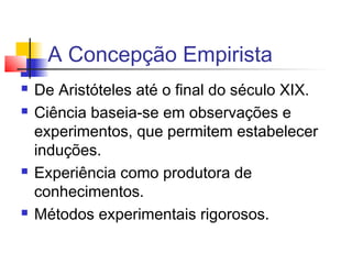 A Concepção Empirista
 De Aristóteles até o final do século XIX.
 Ciência baseia-se em observações e
experimentos, que permitem estabelecer
induções.
 Experiência como produtora de
conhecimentos.
 Métodos experimentais rigorosos.
 
