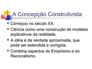 A Concepção Construtivista
 Começou no século XX.
 Ciência como uma construção de modelos
explicativos da realidade.
 A idéia é da verdade aproximada, que
pode ser estendida e corrigida.
 Combina aspectos do Empirismo e do
Racionalismo.
 