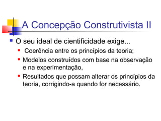 A Concepção Construtivista II
 O seu ideal de cientificidade exige...
 Coerência entre os princípios da teoria;
 Modelos construídos com base na observação
e na experimentação,
 Resultados que possam alterar os princípios da
teoria, corrigindo-a quando for necessário.
 