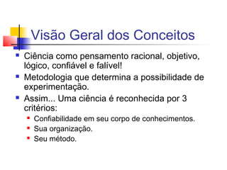 Visão Geral dos Conceitos
 Ciência como pensamento racional, objetivo,
lógico, confiável e falível!
 Metodologia que determina a possibilidade de
experimentação.
 Assim... Uma ciência é reconhecida por 3
critérios:
 Confiabilidade em seu corpo de conhecimentos.
 Sua organização.
 Seu método.
 