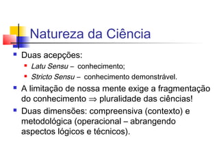 Natureza da Ciência
 Duas acepções:
 Latu Sensu – conhecimento;
 Stricto Sensu – conhecimento demonstrável.
 A limitação de nossa mente exige a fragmentação
do conhecimento ⇒ pluralidade das ciências!
 Duas dimensões: compreensiva (contexto) e
metodológica (operacional – abrangendo
aspectos lógicos e técnicos).
 