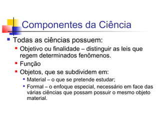 Componentes da Ciência
 Todas as ciências possuem:
 Objetivo ou finalidade – distinguir as leis que
regem determinados fenômenos.
 Função
 Objetos, que se subdividem em:

Material – o que se pretende estudar;

Formal – o enfoque especial, necessário em face das
várias ciências que possam possuir o mesmo objeto
material.
 