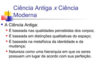 Ciência Antiga x Ciência
Moderna
 A Ciência Antiga:
 É baseada nas qualidades percebidas dos corpos;
 É baseada em distinções qualitativas do espaço;
 É baseada na metafísica da identidade e da
mudança;
 Natureza como uma hierarquia em que os seres
possuem um lugar de acordo com sua perfeição.
 